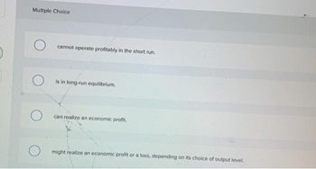 Multiple Choice
cannot operate profitably in the short run.
is in long-run equilibrium.
cari realize an economic profit.
might realize an economic profit or a loss, depending on its choice of output level.