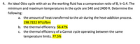 4. An ideal Otto cycle with air as the working fluid has a compression ratio of 8, k=1.4. The
minimum and maximum temperatures in the cycle are 540 and 2400 R. Determine the
following:
a. the amount of heat transferred to the air during the heat-addition process.
198.7222 BTU/lbm
b. the thermal efficiency. 56.47%
c. the thermal efficiency of a Carnot cycle operating between the same
temperature limits. 77.5%
