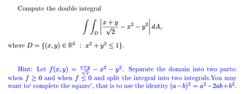 Compute the double integral
x + y
D √2
where D = {(x, y) = R² : x² + y² ≤ 1}.
=
x² - y²|dA,
Hint: Let f(x, y)
√2
x+y = x² - y². Separate the domain into two parts:
when f≥ 0 and when f ≤ 0 and split the integral into two integrals. You may
want to complete the square', that is to use the identity (a−b)² = a² - 2ab+b².