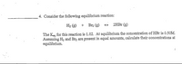 4. Consider the following equilibrium reaction:
H2 (g) + Brz (g) + 2HB1 (g)
The Keg for this reaction is 1.02. At equilibrium the concentration of HBr is 0.50M.
Assuming H2 and Br, are present in equal amounts, calculate their concentrations at
equilibrium.
