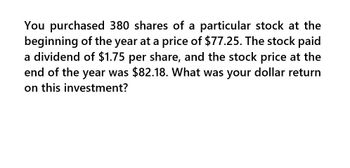 You purchased 380 shares of a particular stock at the
beginning of the year at a price of $77.25. The stock paid
a dividend of $1.75 per share, and the stock price at the
end of the year was $82.18. What was your dollar return
on this investment?