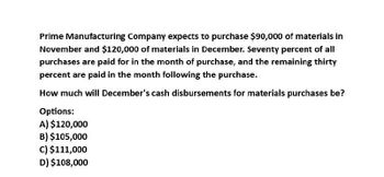 Prime Manufacturing Company expects to purchase $90,000 of materials in
November and $120,000 of materials in December. Seventy percent of all
purchases are paid for in the month of purchase, and the remaining thirty
percent are paid in the month following the purchase.
How much will December's cash disbursements for materials purchases be?
Options:
A) $120,000
B) $105,000
c) $111,000
D) $108,000