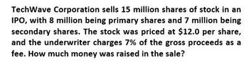 TechWave Corporation sells 15 million shares of stock in an
IPO, with 8 million being primary shares and 7 million being
secondary shares. The stock was priced at $12.0 per share,
and the underwriter charges 7% of the gross proceeds as a
fee. How much money was raised in the sale?