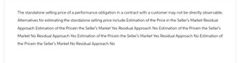 The standalone selling price of a performance obligation in a contract with a customer may not be directly observable.
Alternatives for estimating the standalone selling price include Estimation of the Price in the Seller's Market Residual
Approach Estimation of the Pricein the Seller's Market Yes Residual Approach Yes Estimation of the Pricein the Seller's
Market No Residual Approach Yes Estimation of the Pricein the Seller's Market Yes Residual Approach No Estimation of
the Pricein the Seller's Market No Residual Approach No