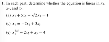 1. In each part, determine whether the equation is linear in x₁,
x2, and x3.
-
(a) x₁ + 5x2 − √√2x3 =1
(c) x₁ = -7x2 + 3x3
3/5
(e) x − 2x₂ + x3 = 4