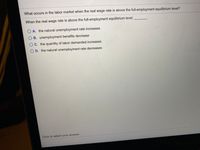 What occurs in the labor market when the real wage rate is above the full-employment equilibrium level?
When the real wage rate is above the full-employment equilibrium level,
O A. the natural unemployment rate increases
O B. unemployment benefits decrease
C. the quantity of labor demanded increases
O D. the natural unemployment rate decreases
Click to select your answer.
