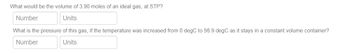 What would be the volume of 3.90 moles of an ideal gas, at STP?
Number
Units
What is the pressure of this gas, if the temperature was increased from 0 degC to 56.9 degC as it stays in a constant volume container?
Number
Units