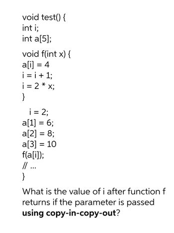 void test() {
int i;
int a[5];
void f(int x) {
a[i] = 4
i=i+1;
2 * x;
X;
i
}
=
i = 2;
a[1] = 6;
a[2] = 8;
a[3] = 10
f(a[i]);
// ...
}
What is the value of i after function f
returns if the parameter is passed
using copy-in-copy-out?