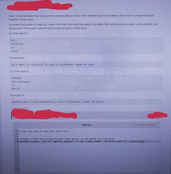 Mad Libs are activities that have a person provide various words, which are then used to complete a short story in unexpected (and
hopefully funny) ways.
Complete the program to read four values from input and store the values in variables first_name, generic_location, whole_number, and
plural noun. The program uses the input values to output a short story.
Ex: If the input is:
Eric
Chipotle
12
cars
the output is:
Eric went to Chipotle to buy 12 different types of cars
Ex: If the input is:
Brenda
Philadelphia
6
bells
the output is:
Brenda went to Philadelphia to buy 6 different types of bells
413636 2659204.qx3zqy7
1 # Type your code to read four values here.
2
main.py
Load default template.....
3
4 # Output a short story using the four input values. Do not modify the code below.
5 print (first_name, 'went to', generic_location, to buy', whole_number, 'different types of', plural_noun)