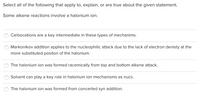 Select all of the following that apply to, explain, or are true about the given statement.
Some alkene reactions involve a halonium ion.
Carbocations are a key intermediate in these types of mechanims.
Markonikov addition applies to the nucleophilic attack due to the lack of electron denisty at the
more substituted positon of the halonium.
The halonium ion was formed racemically from top and bottom alkene attack.
Solvent can play a key role in halonium ion mechanisms as nucs.
The halonium ion was formed from concerted syn addition.
