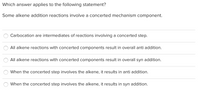 Which answer applies to the following statement?
Some alkene addition reactions involve a concerted mechanism component.
Carbocation are intermediates of reactions involving a concerted step.
All alkene reactions with concerted components result in overall anti addition.
All alkene reactions with concerted components result in overall syn addition.
When the concerted step involves the alkene, it results in anti addition.
When the concerted step involves the alkene, it results in syn addition.
