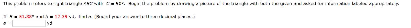 This problem refers to right triangle ABC with c = 90°. Begin the problem by drawing a picture of the triangle with both the given and asked for information labeled appropriately.
17.39 yd, find a. (Round your answer to three decimal places.)
If B 51.88° and b
yd
a =
