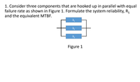 1. Consider three components that are hooked up in parallel with equal
failure rate as shown in Figure 1. Formulate the system reliability, R5
and the equivalent MTBF.
Figure 1
