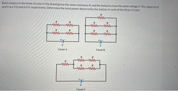 Each resistor in the three circuits in the drawing has the same resistance R. and the batteries have the same voltage V. The values for R
and Vare 50 and 6.0 V, respectively. Determine the total power delivered by the battery in each of the three circuits
wwww
www
F
V
Circuit A
F
ww
wwwwww
wwww
wwwww
V
Circuit C
F
V
Circuit B