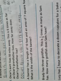 a whole
Each freind get 1/18 Of Wh
5. Oscar's aunt lives 50 miles away. This is 6 times as far
as Oscar's grandfather lives. How far away does
Oscar's grandfather live?
so
SO
5.
OScars Abuelo lives8113 miles awaye
A banner has a length of 10 feet and an area of 7 square fe
What is the width of the banner?
Brady has three goldfish. This is times as many as Sam
has. How many goldfish does Sam have?
Lucy has hour to decorate a dozen cupcakes for a bake
