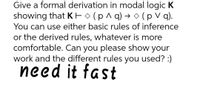 Give a formal derivation in modal logic K
showing that KEO (p^ q) →(p V q).
You can use either basic rules of inference
or the derived rules, whatever is more
comfortable. Can you please show your
work and the different rules you used? :)
need it fast
