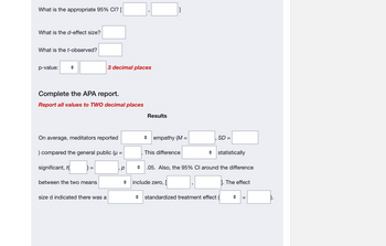 What is the appropriate 95% CI? [
What is the d-effect size?
What is the t-observed?
p-value:
Complete the APA report.
Report all values to TWO decimal places
On average, meditators reported
) compared the general public (µ =
significant, t
3 decimal places
between the two means
size d indicated there was a
р
Results
[]
empathy (M =
This difference
include zero, [
SD =
◆ statistically
+ .05. Also, the 95% CI around the difference
standardized treatment effect (
1. The effect
||