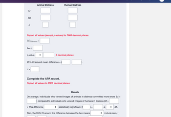 M
SD
n
tobs
Report all values (except p-values) to TWO decimal places.
SE Difference
=
p-value
Animal Distress
d =
95% CI around mean difference =
Human Distress
3 decimal places
Complete the APA report.
Report all values to TWO decimal places.
). This difference
Results
=
On average, individuals who viewed images of animals in distress committed more errors (M
compared to individuals who viewed images of humans in distress (M =
statistically significant, t
Also, the 95% CI around the difference between the two means
=
р
.05.
include zero, [