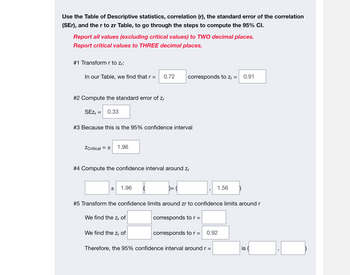 Use the Table of Descriptive statistics, correlation (r), the standard error of the correlation
(SEr), and the r to zr Table, to go through the steps to compute the 95% CI.
Report all values (excluding critical values) to TWO decimal places.
Report critical values to THREE decimal places.
#1 Transform r to zr:
In our Table, we find that r = 0.72
#2 Compute the standard error of zr
SEZ₁ = 0.33
#3 Because this is the 95% confidence interval
ZCritical = ± 1.96
#4 Compute the confidence interval around Zr
±
1.96
corresponds to Z₁ = 0.91
We find the zr of
#5 Transform the confidence limits around zr to confidence limits around r
We find the zr of
corresponds to r =
corresponds to r =
1.56
0.92
Therefore, the 95% confidence interval around r =
is