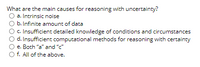 What are the main causes for reasoning with uncertainty?
a. Intrinsic noise
b. Infinite amount of data
c. Insufficient detailed knowledge of conditions and circumstances
d. Insufficient computational methods for reasoning with certainty
e. Both "a" and "c"
f. All of the above.
