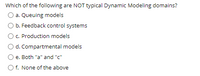 Which of the following are NOT typical Dynamic Modeling domains?
a. Queuing models
b. Feedback control systems
c. Production models
d. Compartmental models
e. Both "a" and "c"
O f. None of the above
