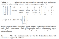 Problem 2.
A linearized state space model of a three blade speed wind turbine
with a 15 m radius working at 12 m/s wind-speed and generating 220 V is
-5
5
1
-10.5229 -1066.67 -3.38028 23.5107
993.804
3.125
-23.5107
Wgm
10
-10
Wgm
y = [ 0 0 0 1.223 × 10° 0]
Wgm
where 3 is the pitch angle of the wind turbine blades, { is the relative angle of the sec-
ondary shaft, i is the angular velocity of the secondary shaft, wg is the generator speed,
Wgm is the generator measurement speed, u is the pitch angle reference, and y is the active
power generated.
(a)
What is the maximum number of poles that the transfer function could
have? How many poles does it have?
