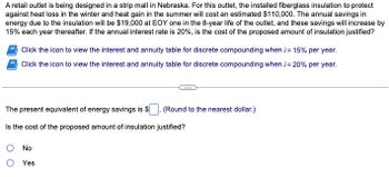 A retail outlet is being designed in a strip mall in Nebraska. For this outlet, the installed fiberglass insulation to protect
against heat loss in the winter and heat gain in the summer will cost an estimated $110,000. The annual savings in
energy due to the insulation will be $19,000 at EOY one in the 8-year life of the outlet, and these savings will increase by
15% each year thereafter. If the annual interest rate is 20%, is the cost of the proposed amount of insulation justified?
Click the icon to view the interest and annuity table for discrete compounding when i= 15% per year.
Click the icon to view the interest and annuity table for discrete compounding when ;=20% per year.
The present equivalent of energy savings is $
Is the cost of the proposed amount of insulation justified?
No
O Yes
(Round to the nearest dollar.)