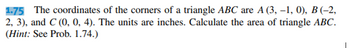 1.75 The coordinates of the corners of a triangle ABC are A (3, -1, 0), B (-2,
2, 3), and C (0, 0, 4). The units are inches. Calculate the area of triangle ABC.
(Hint: See Prob. 1.74.)