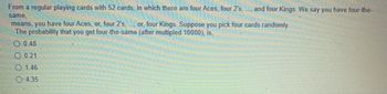From a regular playing cards with 52 cards, in which there are four Aces, four 2's, ..., and four Kings. We say you have four-the-
same,
means, you have four Aces, or, four 2's, ..., or, four Kings. Suppose you pick four cards randomly.
The probability that you get four-the-same (after multipled 10000), is,
0.48
0.21
1.46
O-4.35