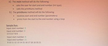 a) The main method will do the following:
asks the user for start and end number (int type).
O calls the printNums method
b) The printNums method will do the following:
● receives start and end number (parameters)
prints from the start to the end number using a loop
●
●
Sample Run:
Input start number: 3
Input end number: 9
3456789
Input start number: 9
Input end number: 21
9 10 11 12 13 14 15 16 17 18 19 20 21