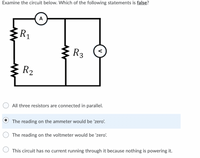 Examine the circuit below. Which of the following statements is false?
A
R1
:R3
R2
All three resistors are connected in parallel.
The reading on the ammeter would be 'zero'.
The reading on the voltmeter would be 'zero'.
This circuit has no current running through it because nothing is powering it.
