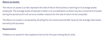 Return on Assets:
The return on assets is a ratio represent the rate of return the business is earning on its average assets
employed. The Average assets employed is taken in to consideration as there may be a movement of assets
during the period and it will serve as a better measure for the rate of return to be computed.
The Return on assets is computed by dividing the net income earned after taxes by the average total assets
earned by the business.
Requirement:
TheReturn on assets for Alec Appliance Service for the year ending Dec31 2016.