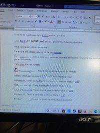 O Of
Q4.docx - Com.. -
O Search
ome
Insert
Design
Layout
References
Mailings
Review
View
Help
Cut
Helvetica
v 11.5 A A
Aa -
三 T
Copy
AaBb
B IU ab x, x A - ev Av
ormat Painter
三、 ▼
T Nor
pard
Font
Paragraph
1. .
I.. 5.. I. 6
Consider the hypotheses: Ho ps 0.15 and Hi p> 0.15
Given that p-0.2, n=160, and a=0.01, answer the following questions
What conclusion should be drawn?
Determine the critical value(s) of the test statistic
Za
Use a comma to separate answers as needed. Round to two decimal
places as needed.
Caluculate the test statistic
Za =
Round to two decimal places as needed.
Identify which one is correct A.B.C or D and find the p-value
A-Reject H. There is insufficient evidence to conclude that p > 0.15
B-Do not reject Ho. There is sufficient evidence that p > 0.15
C-Do not reject H. There is insufficient evidence that p > 0.15
D-Reject H.. There is sufficient evidence that p > 0.15
P-value=
Round for three decimal places as needed
535 words
P Type here to search
acer
