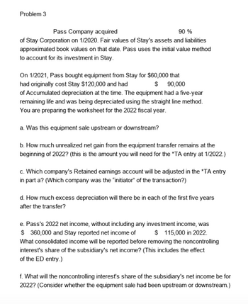 Problem 3
Pass Company acquired
90 %
of Stay Corporation on 1/2020. Fair values of Stay's assets and liabilities
approximated book values on that date. Pass uses the initial value method
to account for its investment in Stay.
On 1/2021, Pass bought equipment from Stay for $60,000 that
had originally cost Stay $120,000 and had
$ 90,000
of Accumulated depreciation at the time. The equipment had a five-year
remaining life and was being depreciated using the straight line method.
You are preparing the worksheet for the 2022 fiscal year.
a. Was this equipment sale upstream or downstream?
b. How much unrealized net gain from the equipment transfer remains at the
beginning of 2022? (this is the amount you will need for the *TA entry at 1/2022.)
c. Which company's Retained earnings account will be adjusted in the *TA entry
in part a? (Which company was the "initiator" of the transaction?)
d. How much excess depreciation will there be in each of the first five years
after the transfer?
e. Pass's 2022 net income, without including any investment income, was
$360,000 and Stay reported net income of $ 115,000 in 2022
What consolidated income will be reported before removing the noncontrolling
interest's share of the subsidiary's net income? (This includes the effect
of the ED entry.)
f. What will the noncontrolling interest's share of the subsidiary's net income be for
2022? (Consider whether the equipment sale had been upstream or downstream.)