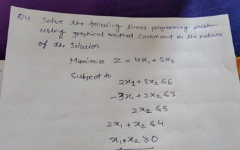 Q4. Solve the following linear programming problem
using graphical method, comment on the nature
of the Solution.
Maximise Z = 4x + 3x₂
Subject to
2x+3x₂ <6
- 3x₁ + 2x₂ <3
272 55
22₁ +2₂54
21,9×240