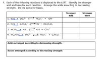 F. Each of the following reactions is displaced to the LEFT. Identify the stronger
acid and base for each reaction. Arrange the acids according to decreasing
strength. Do the same for bases.
Stronger
acid
Stronger
base
1. H20 + co,2-
HCO3
OH
+
2. H2S + C2H3O2
HS+ HC2H302
3. HCO + HS
H2S + Co;2-
4. HC2H302 + So.2-
HSO,
+ C2H3O2
Acids arranged according to decreasing strength:
Bases arranged according to decreasing strength:
