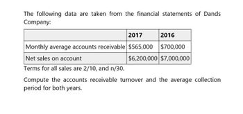 The following data are taken from the financial statements of Dands
Company:
Monthly average accounts receivable $565,000
Net sales on account
2017
2016
$700,000
$6,200,000 $7,000,000
Terms for all sales are 2/10, and n/30.
Compute the accounts receivable turnover and the average collection
period for both years.