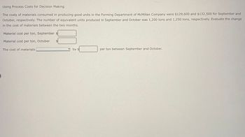 Using Process Costs for Decision Making
The costs of materials consumed in producing good units in the Forming Department of McMillan Company were $129,600 and $132,500 for September and
October, respectively. The number of equivalent units produced in September and October was 1,200 tons and 1,250 tons, respectively. Evaluate the change
in the cost of materials between the two months.
Material cost per ton, September $
Material cost per ton, October
The cost of materials
by $
per ton between September and October.