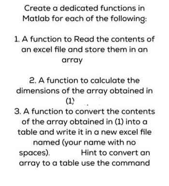 Create a dedicated functions in
Matlab for each of the following:
1. A function to Read the contents of
an excel file and store them in an
array
2. A function to calculate the
dimensions of the array obtained in
(1).
3. A function to convert the contents
of the array obtained in (1) into a
table and write it in a new excel file
named (your name with no
spaces).
Hint to convert an
array to a table use the command