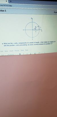 zes/147167/take
stion 1
O pts
• What are the r and y components of a vector of length A that makes an angle of @
with the positive r axis (proceeding, as usual, counterclockwise for positive 0)?
Edit View Insert Format Tools Table
12pt Paragraph v
