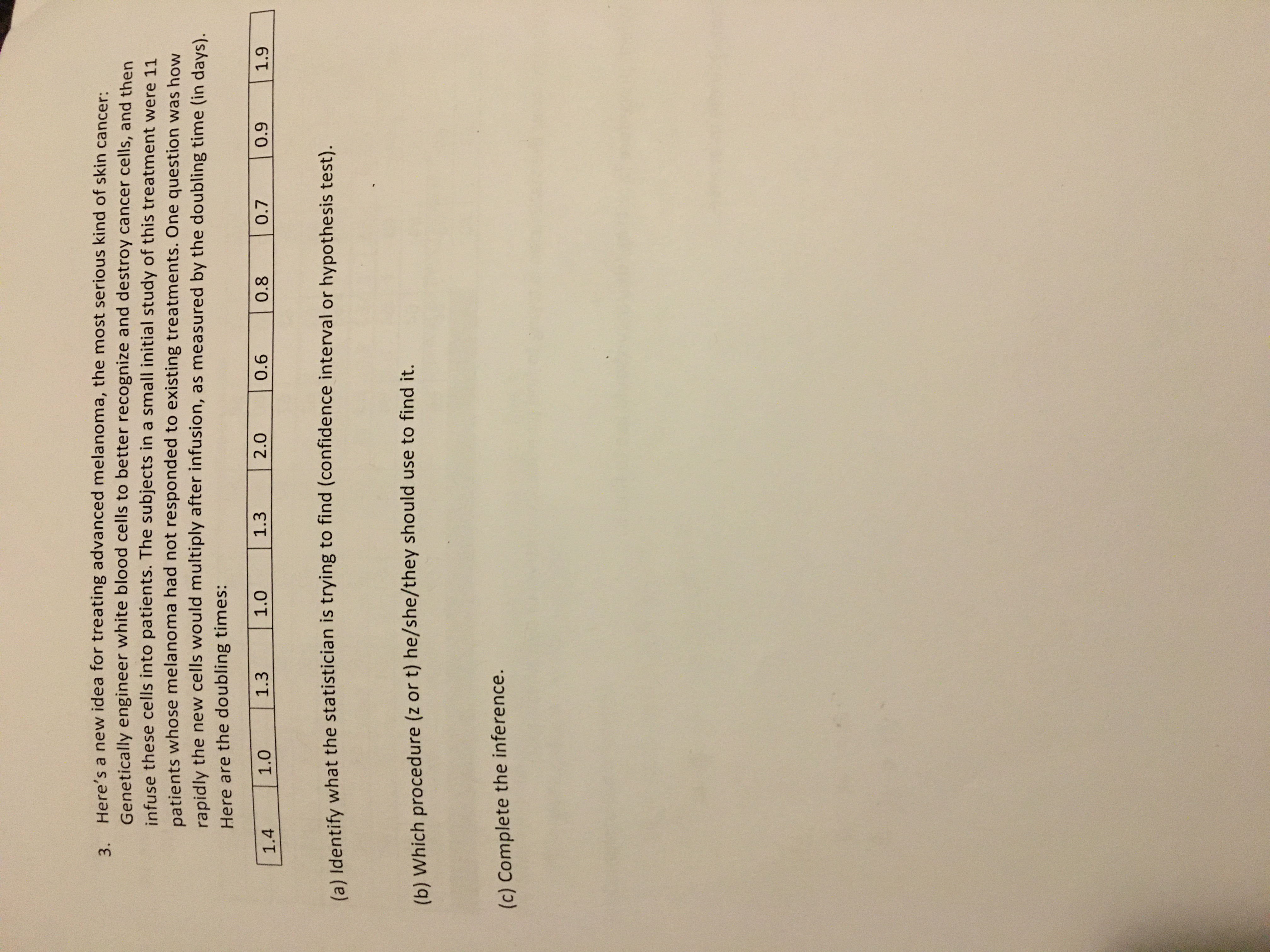 3. Here's a new idea for treating advanced melanoma, the most serious kind of skin cancer:
Genetically engineer white blood cells to better recognize and destroy cancer cells, and then
infuse these cells into patients. The subjects in a small initial study of this treatment were 11
patients whose melanoma had not responded to existing treatments. One question was how
rapidly the new cells would multiply after infusion, as measured by the doubling time (in days).
Here are the doubling times:
1.4
1.0
1.3
1.0
1.3
0.8
0.7
(a) Identify what the statistician is trying to find (confidence interval or hypothesis test).
(b) Which procedure (z or t) he/she/they should use to find it.
(c) Complete the inference.
