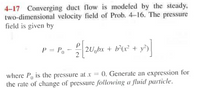 4-17 Converging duct flow is modeled by the steady,
two-dimensional velocity field of Prob. 4-16. The pressure
field is given by
P = Po
2U,bx + b°(x² + y°)
where P, is the pressure at x = 0. Generate an expression for
the rate of change of pressure following a fluid particle.
