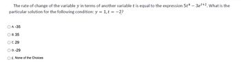 The rate of change of the variable y in terms of another variable t is equal to the expression 5t4 - 3et+2. What is the
particular solution for the following condition: y = 1,t = -2?
O A. -35
O B. 35
OC. 29
O D.-29
O E. None of the Choices