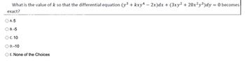 What is the value of k so that the differential equation (y³ + kxy4 − 2x)dx + (3xy² + 20x²y³)dy = 0 becomes
exact?
O A. 5
OB. -5
O C. 10
O D.-10
O E. None of the Choices