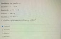 Consider the four equations.
Equation 1: -x - 2 = 3x
Equation 2: x + 17 = x + 2
Equation 3: 2x = 2x
Equation 4: 4x - 10 = 2
If solved for x, which equation will have no solution?
Equation 2
O Equation 3
O Equation 1
O Equation 4
