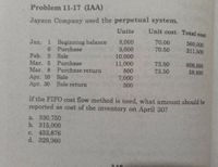 Problem 11-17 (IAA)
Jayson Company used the perpetual system.
Units
Unit cost Total cost
Jan. 1 Beginning balance
6 Purchase
8,000
3,000
10,000
11,000
800
70.00
70.50
560,000
211,500
Feb. 5 Sale
Mar. 5 Purchase
Mar. 8 Purchase return
Apr. 10 Sale
Apr. 30 Sale return
73.50
73.50
808,500
58,800
7,000
300
If the FIFO cost flow method is used, what amount should be
reported as cost of the inventory on April 30?
a. 330,750
b. 315,000
c. 433,876
d. 329,360
