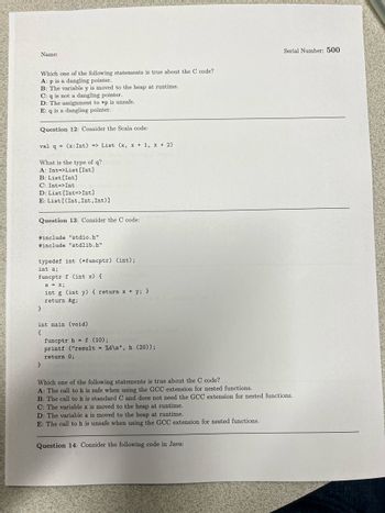 ### CS Exam Questions

#### Question 11
**Which one of the following statements is true about the C code?**
- A: p is a dangling pointer. 
- B: The variable y is moved to the heap at runtime. 
- C: q is not a dangling pointer. 
- D: The assignment to *p is unsafe. 
- E: q is a dangling pointer.

#### Question 12
**Consider the Scala code:**
```scala
val q = (x: Int) => List (x, x + 1, x + 2)
```
**What is the type of q?**
- A: Int=>List[Int]
- B: List[Int]
- C: Int=>Int
- D: List[Int=>Int]
- E: List[(Int,Int,Int)]

#### Question 13
**Consider the C code:**
```c
#include "stdio.h"
#include "stdlib.h"

typedef int (*funcptr) (int);
int a;
funcptr f (int x) {
  a = x;
  int g (int y) { return x + y; }
  return &g;
}

int main (void)
{
  funcptr h = f (10);
  printf ("result = %d\n", h (20));
  return 0;
}
```
**Which one of the following statements is true about the C code?**
- A: The call to h is safe when using the GCC extension for nested functions.
- B: The call to h is standard C and does not need the GCC extension for nested functions.
- C: The variable x is moved to the heap at runtime.
- D: The variable a is moved to the heap at runtime.
- E: The call to h is unsafe when using the GCC extension for nested functions.

#### Question 14
**Consider the following code in Java:**

---

**Note:** There are no graphs or diagrams in the image.