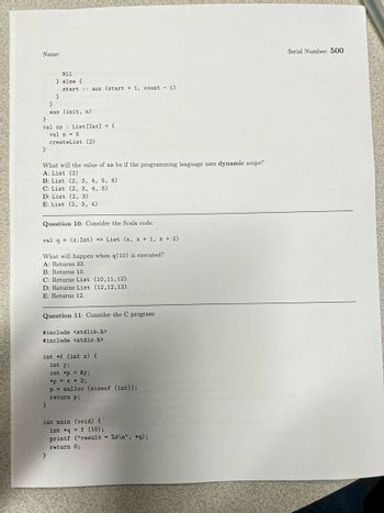 Name: ____________________________________

Serial Number: **500**

---

```
Nil
} else {
    start :: aux (start + 1, count - 1)
}
aux (init, n)
}
val xs : List[Int] = {
    val n = 5
    createList (2)
}
```

**What will the value of xs be if the programming language uses dynamic scope?**

A: List (2)

B: List (2, 3, 4, 5, 6)

C: List (2, 3, 4, 5)

D: List (2, 3)

E: List (2, 3, 4)

---

**Question 10:** Consider the Scala code:

```
val q = (x:Int) => List (x, x + 1, x + 2)
```

What will happen when q(10) is executed?

A: Returns 33.

B: Returns 10.

C: Returns List (10, 11, 12).

D: Returns List (12, 12, 12).

E: Returns 12.

---

**Question 11:** Consider the C program:

```c
#include <stdlib.h>
#include <stdio.h>

int *f (int x) {
    int y;
    int *p = &y;
    *p = x * 2;
    p = malloc (sizeof (int));
    return p;
}

int main (void) {
    int *q = f (10);
    printf ("result = %d\n", *q);
    return 0;
}
```

---
