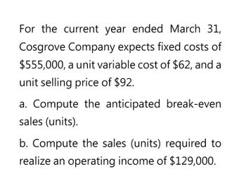 For the current year ended March 31,
Cosgrove Company expects fixed costs of
$555,000, a unit variable cost of $62, and a
unit selling price of $92.
a. Compute the anticipated break-even
sales (units).
b. Compute the sales (units) required to
realize an operating income of $129,000.