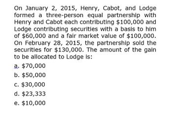 On January 2, 2015, Henry, Cabot, and Lodge
formed a three-person equal partnership with
Henry and Cabot each contributing $100,000 and
Lodge contributing securities with a basis to him
of $60,000 and a fair market value of $100,000.
On February 28, 2015, the partnership sold the
securities for $130,000. The amount of the gain
to be allocated to Lodge is:
a. $70,000
b. $50,000
c. $30,000
d. $23,333
e. $10,000